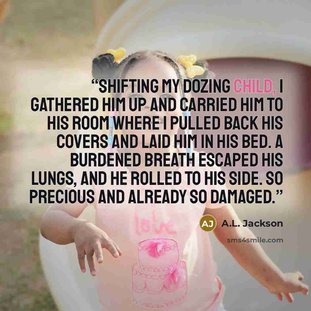 “Shifting my dozing child, I gathered him up and carried him to his room where I pulled back his covers and laid him in his bed. A burdened breath escaped his lungs, and he rolled to his side. So precious and already so damaged.” quote by A.L. Jackson