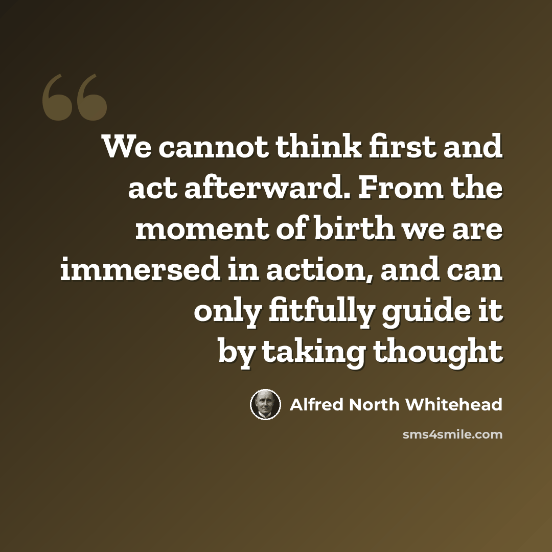 “We cannot think first and act afterward. From the moment of birth we are immersed in action, and can only fitfully guide it by taking thought” quote by Alfred North Whitehead