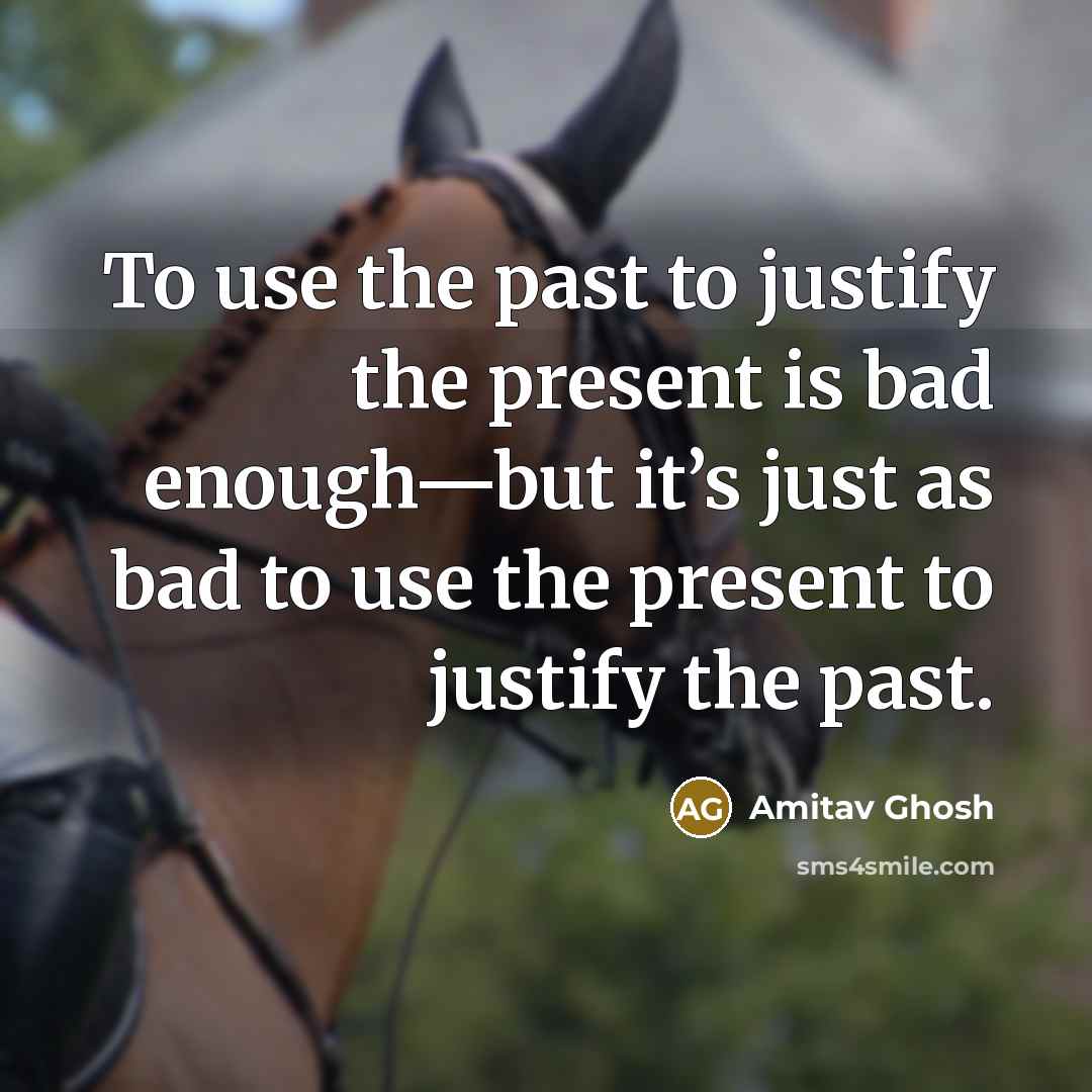“To use the past to justify the present is bad enough—but it’s just as bad to use the present to justify the past.” quote by Amitav Ghosh