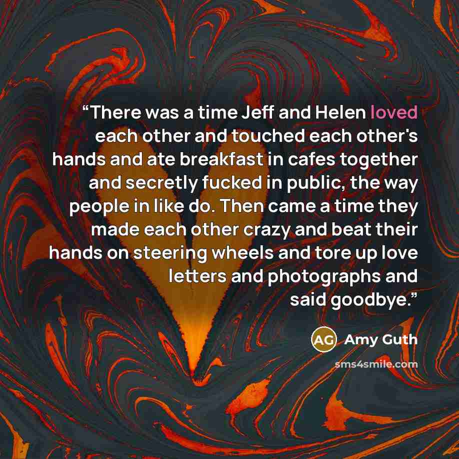 “There was a time Jeff and Helen loved each other and touched each other's hands and ate breakfast in cafes together and secretly fucked in public, the way people in like do. Then came a time they made each other crazy and beat their hands on steering wheels and tore up love letters and photographs…” quote by Amy Guth