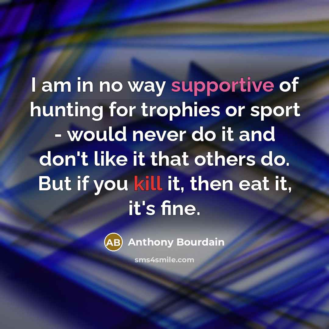 “I am in no way supportive of hunting for trophies or sport - would never do it and don't like it that others do. But if you kill it, then eat it, it's fine.” quote by Anthony Bourdain
