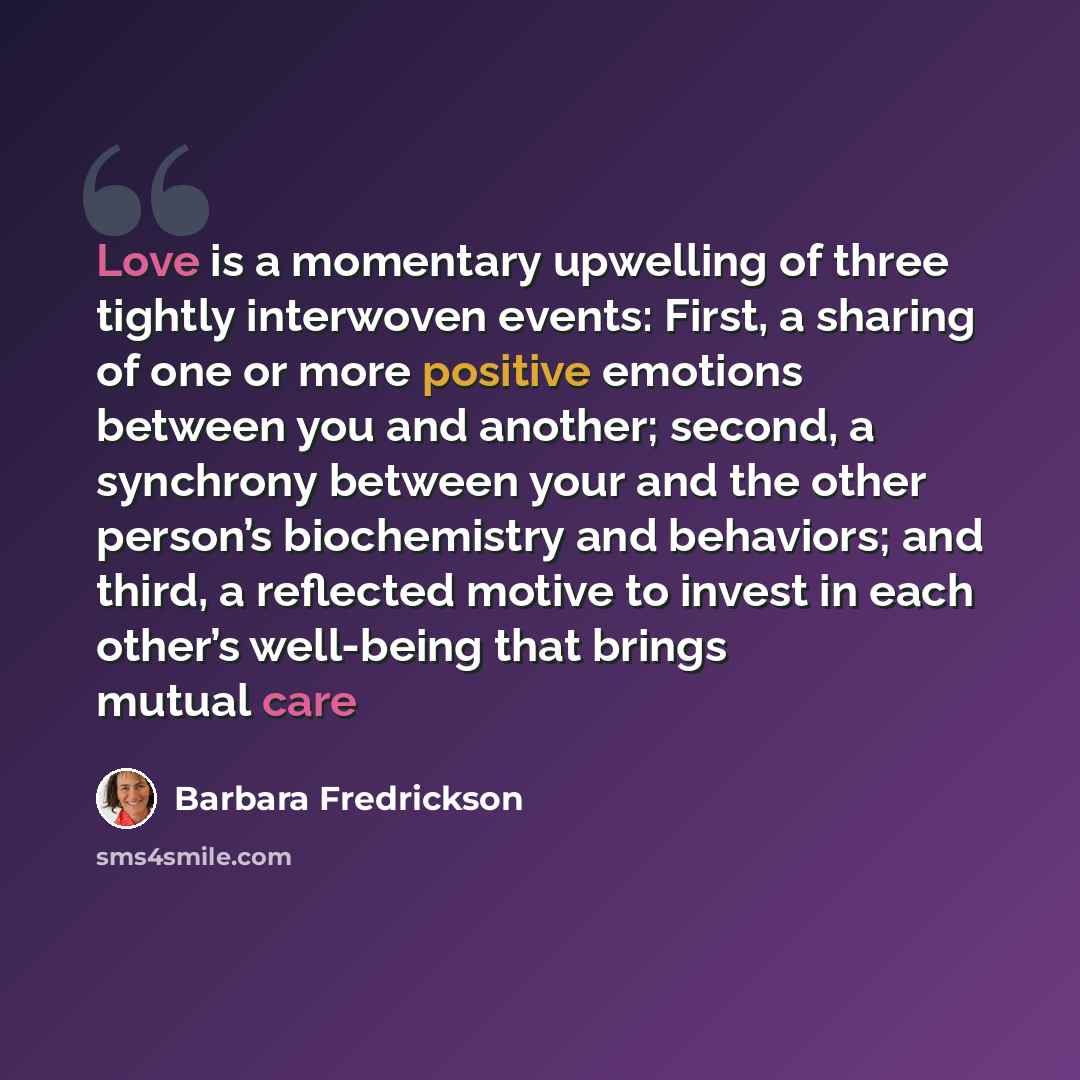 “Love is a momentary upwelling of three tightly interwoven events: First, a sharing of one or more positive emotions between you and another; second, a synchrony between your and the other person’s biochemistry and behaviors; and third, a reflected motive to invest in each other’s well-being that…” quote by Barbara Fredrickson