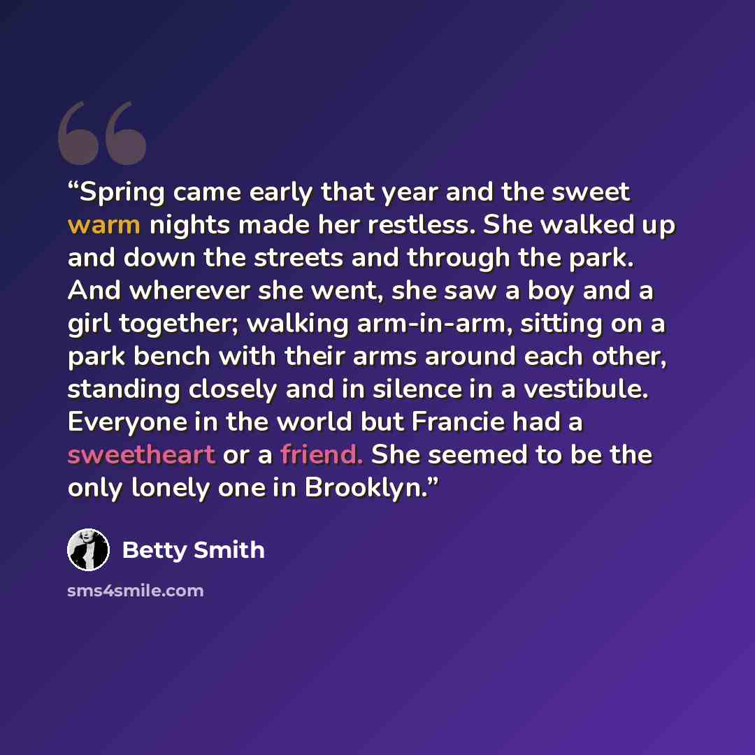 “Spring came early that year and the sweet warm nights made her restless. She walked up and down the streets and through the park. And wherever she went, she saw a boy and a girl together; walking arm-in-arm, sitting on a park bench with their arms around each other, standing closely and in silence…” quote by Betty Smith