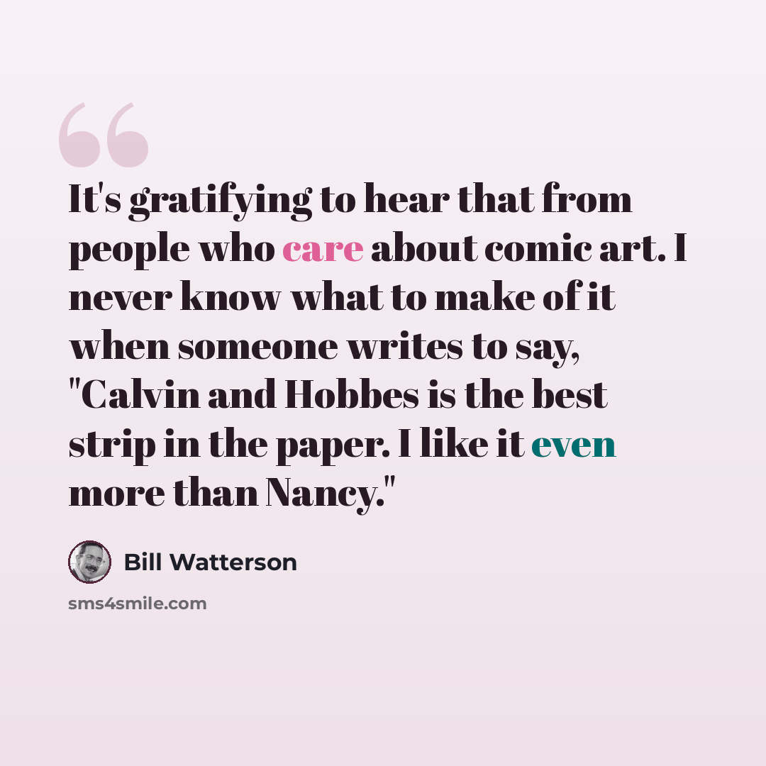 “It's gratifying to hear that from people who care about comic art. I never know what to make of it when someone writes to say, "Calvin and Hobbes is the best strip in the paper. I like it even more than Nancy."” quote by Bill Watterson