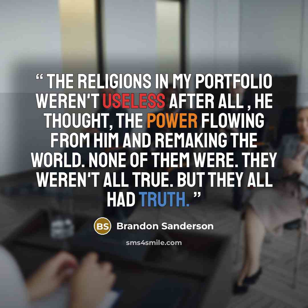 “The religions in my portfolio weren't useless after all , he thought, the power flowing from him and remaking the world. None of them were. They weren't all true. But they all had truth.” quote by Brandon Sanderson