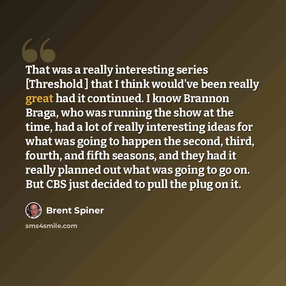 “That was a really interesting series [Threshold ] that I think would've been really great had it continued. I know Brannon Braga, who was running the show at the time, had a lot of really interesting ideas for what was going to happen the second, third, fourth, and fifth seasons, and they had it…” quote by Brent Spiner