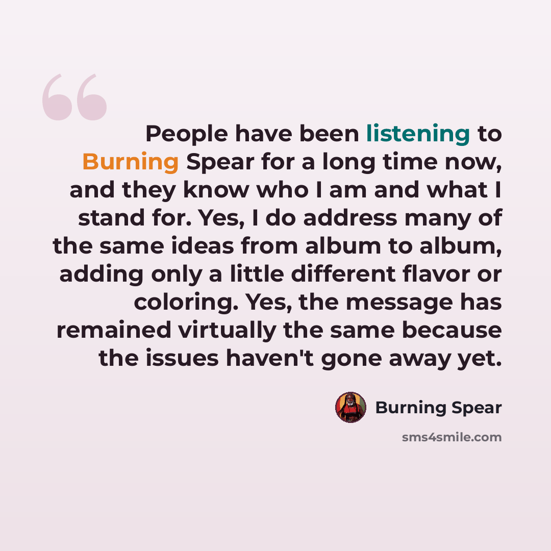 “People have been listening to Burning Spear for a long time now, and they know who I am and what I stand for. Yes, I do address many of the same ideas from album to album, adding only a little different flavor or coloring. Yes, the message has remained virtually the same because the issues haven't…” quote by Burning Spear