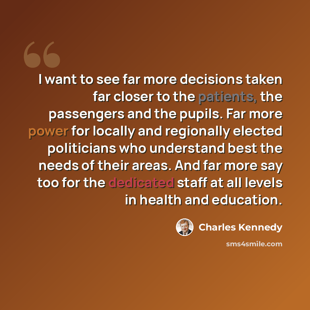 “I want to see far more decisions taken far closer to the patients, the passengers and the pupils. Far more power for locally and regionally elected politicians who understand best the needs of their areas. And far more say too for the dedicated staff at all levels in health and education.” quote by Charles Kennedy