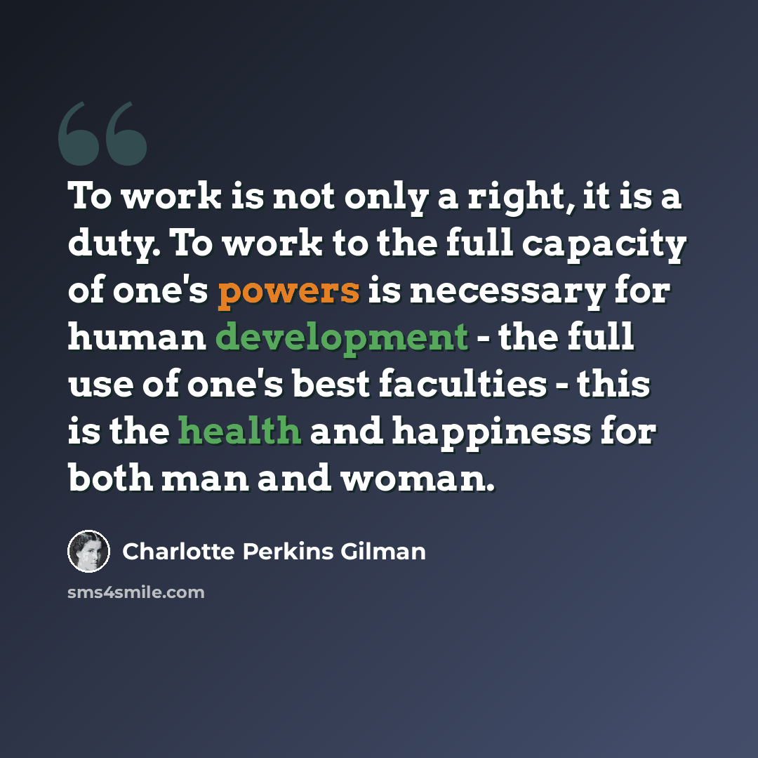 “To work is not only a right, it is a duty. To work to the full capacity of one's powers is necessary for human development - the full use of one's best faculties - this is the health and happiness for both man and woman.” quote by Charlotte Perkins Gilman
