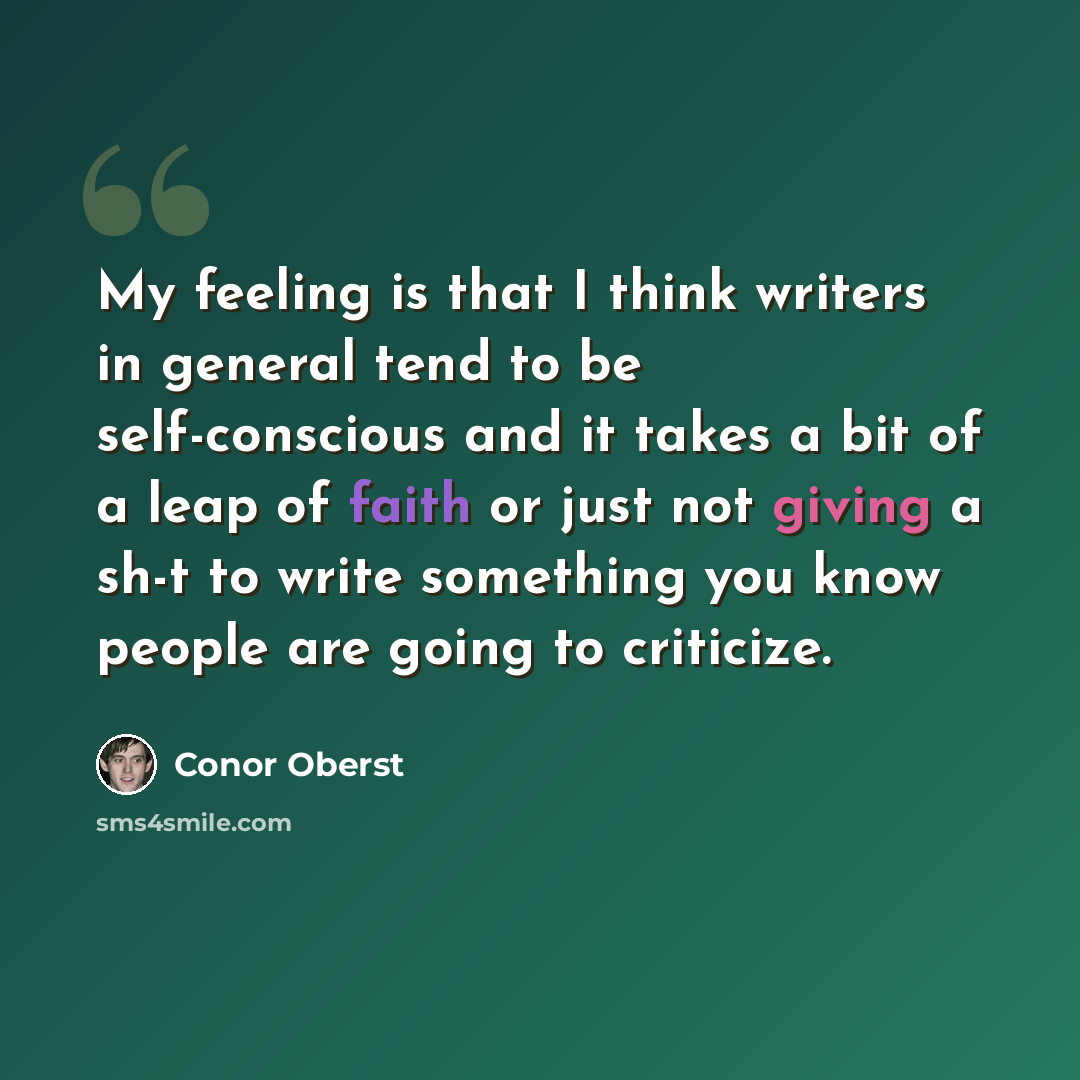 “My feeling is that I think writers in general tend to be self-conscious and it takes a bit of a leap of faith or just not giving a sh-t to write something you know people are going to criticize.” quote by Conor Oberst