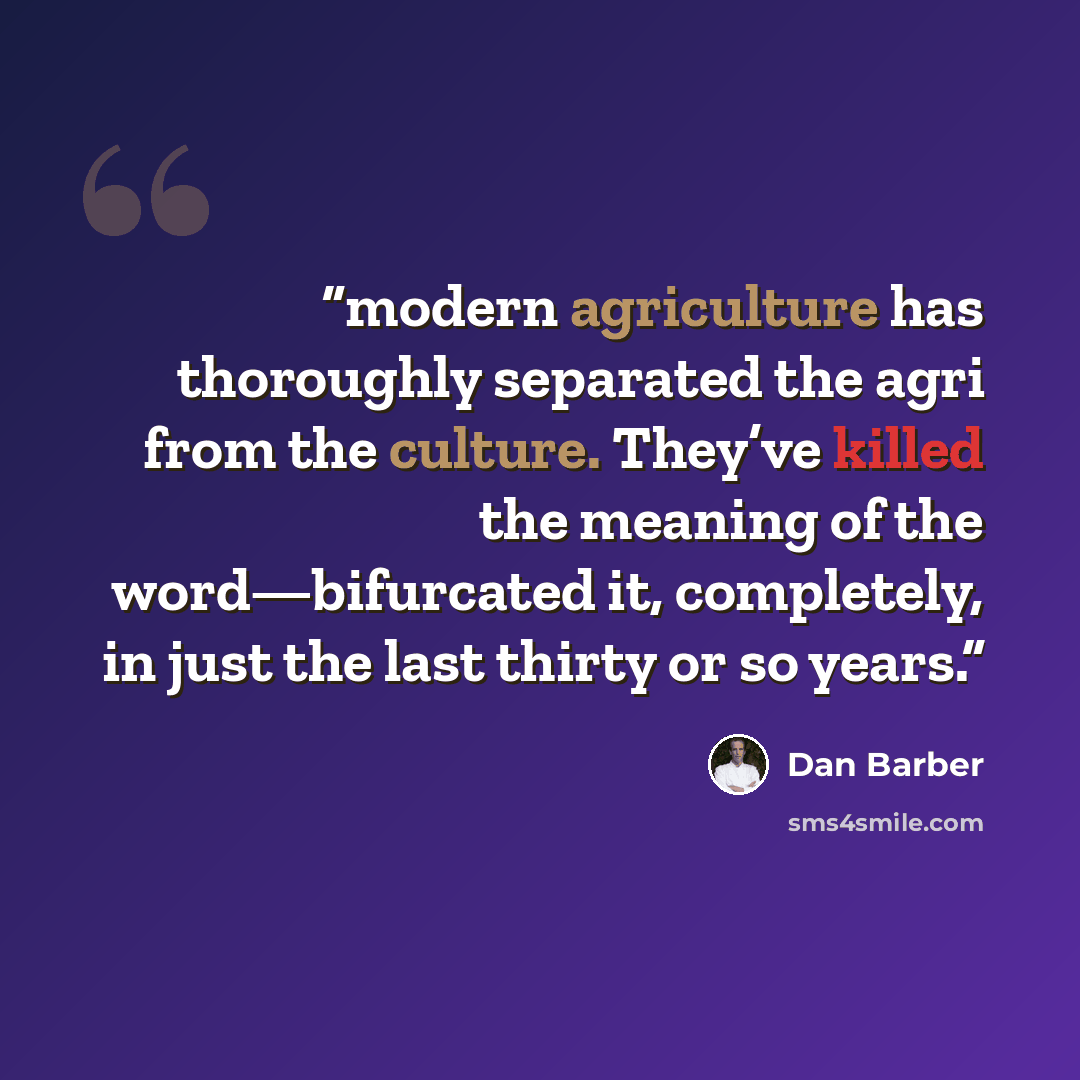 “modern agriculture has thoroughly separated the agri from the culture. They’ve killed the meaning of the word—bifurcated it, completely, in just the last thirty or so years.” quote by Dan Barber