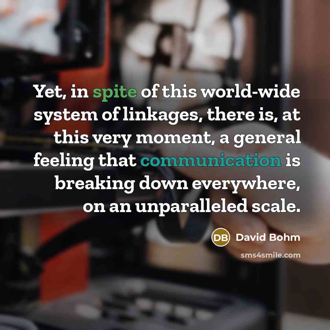 “Yet, in spite of this world-wide system of linkages, there is, at this very moment, a general feeling that communication is breaking down everywhere, on an unparalleled scale.” quote by David Bohm