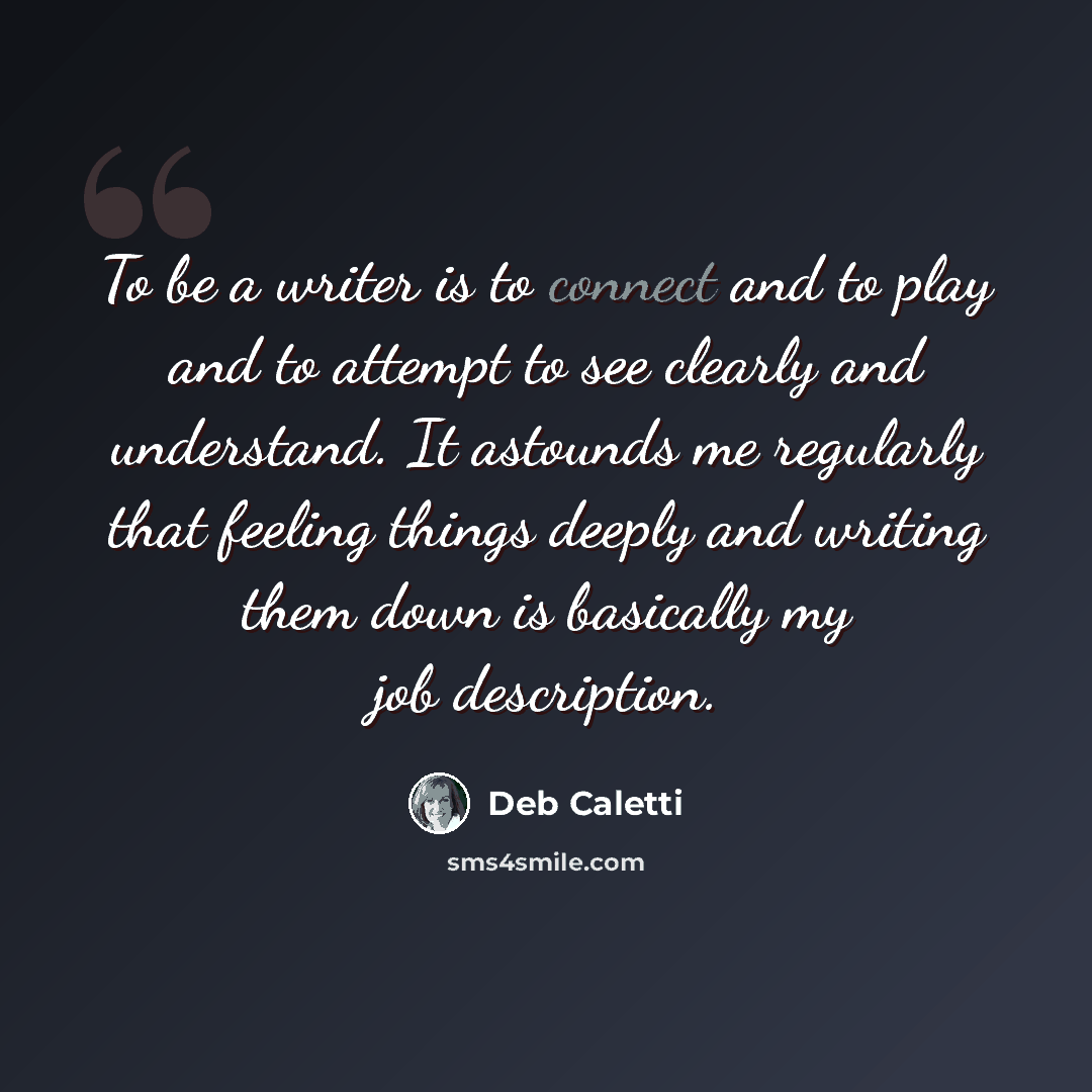 “To be a writer is to connect and to play and to attempt to see clearly and understand. It astounds me regularly that feeling things deeply and writing them down is basically my job description.” quote by Deb Caletti
