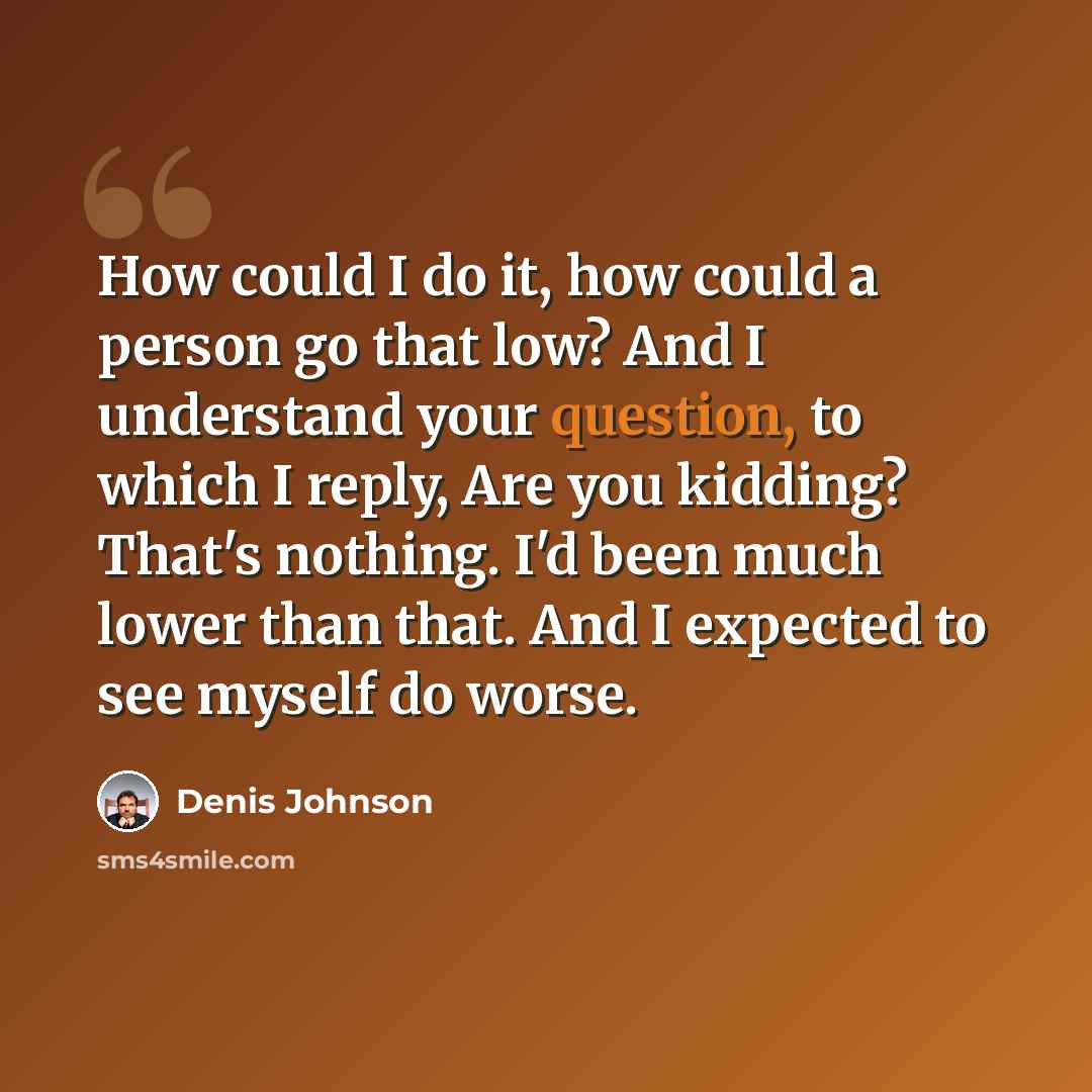 “How could I do it, how could a person go that low? And I understand your question, to which I reply, Are you kidding? That's nothing. I'd been much lower than that. And I expected to see myself do worse.” quote by Denis Johnson