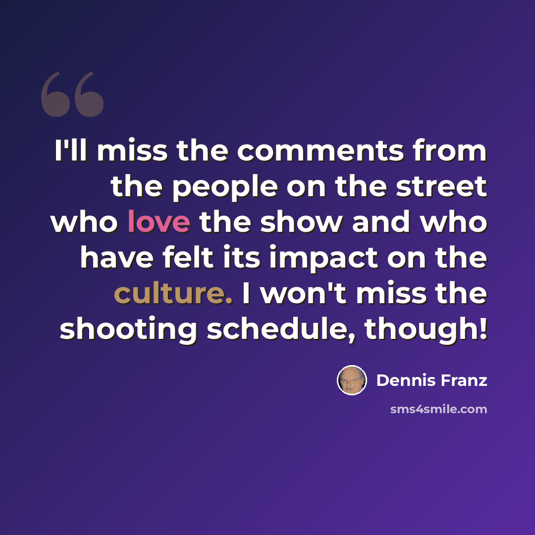 “I'll miss the comments from the people on the street who love the show and who have felt its impact on the culture. I won't miss the shooting schedule, though!” quote by Dennis Franz