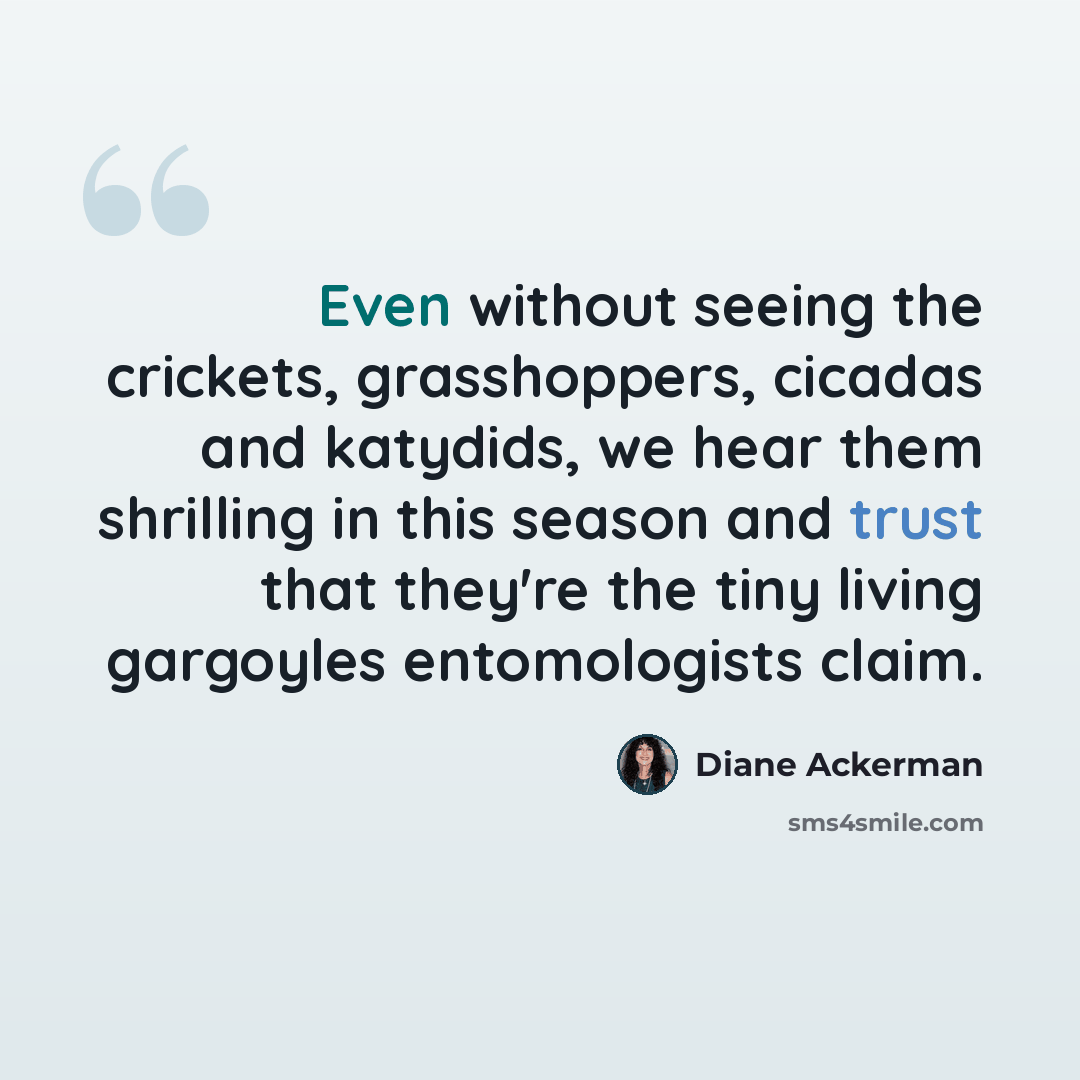 “Even without seeing the crickets, grasshoppers, cicadas and katydids, we hear them shrilling in this season and trust that they're the tiny living gargoyles entomologists claim.” quote by Diane Ackerman