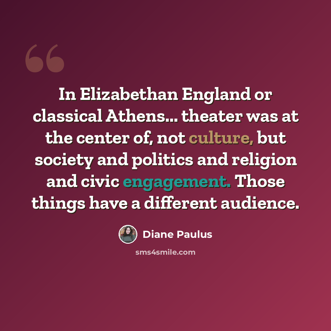 “In Elizabethan England or classical Athens... theater was at the center of, not culture, but society and politics and religion and civic engagement. Those things have a different audience.” quote by Diane Paulus