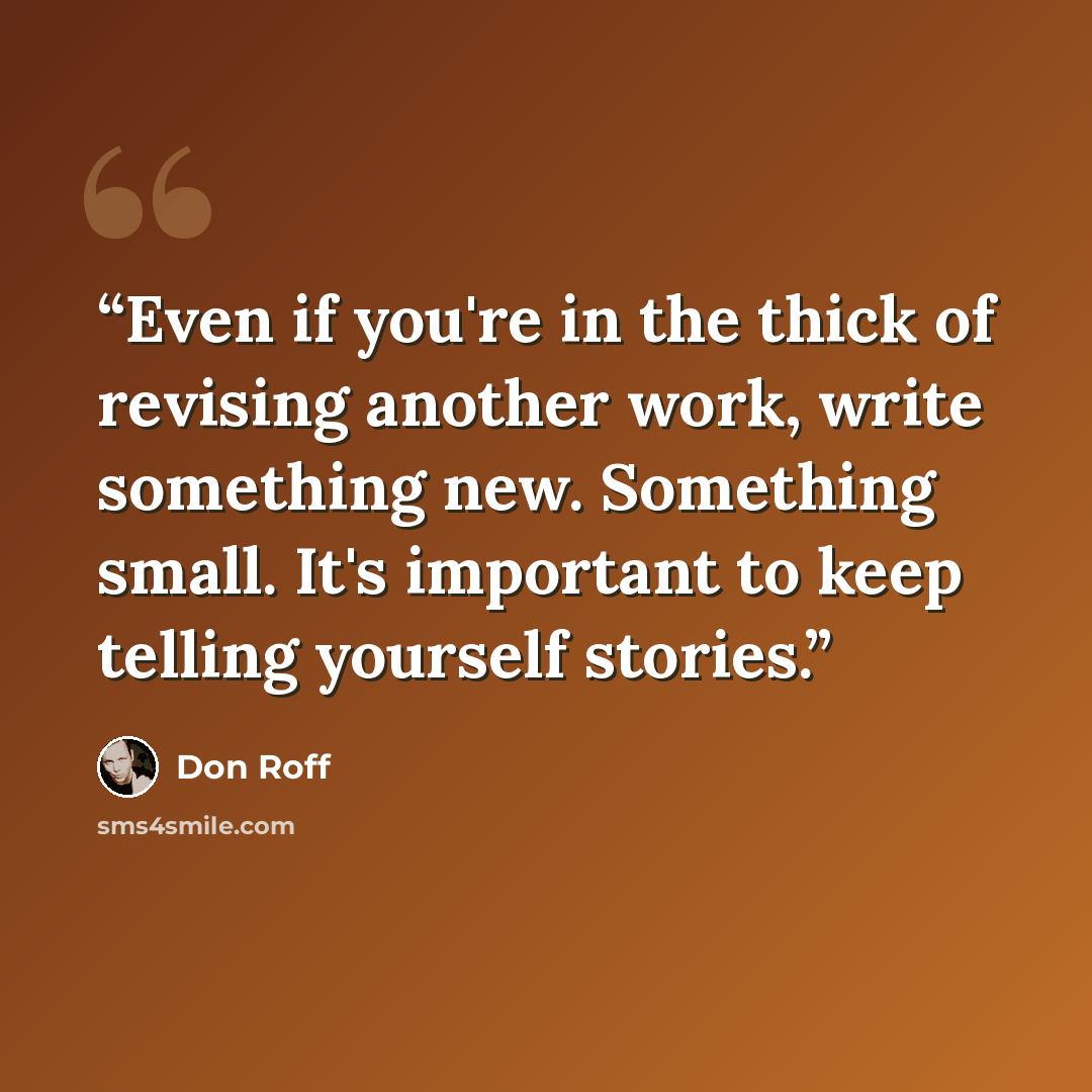 “Even if you're in the thick of revising another work, write something new. Something small. It's important to keep telling yourself stories.” quote by Don Roff
