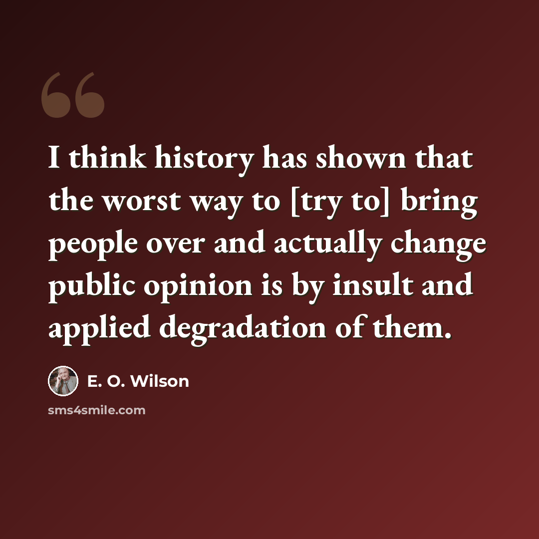 “I think history has shown that the worst way to [try to] bring people over and actually change public opinion is by insult and applied degradation of them.” quote by E. O. Wilson