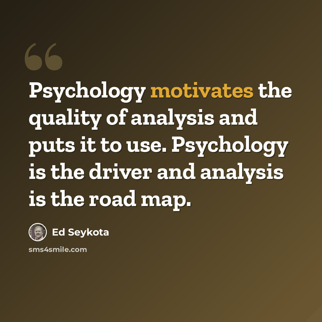 “Psychology motivates the quality of analysis and puts it to use. Psychology is the driver and analysis is the road map.” quote by Ed Seykota