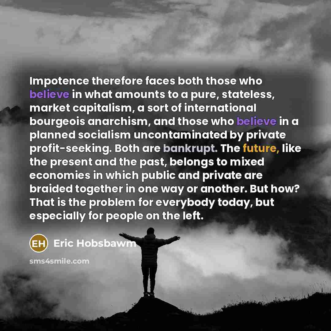 “Impotence therefore faces both those who believe in what amounts to a pure, stateless, market capitalism, a sort of international bourgeois anarchism, and those who believe in a planned socialism uncontaminated by private profit-seeking. Both are bankrupt. The future, like the present and the…” quote by Eric Hobsbawm