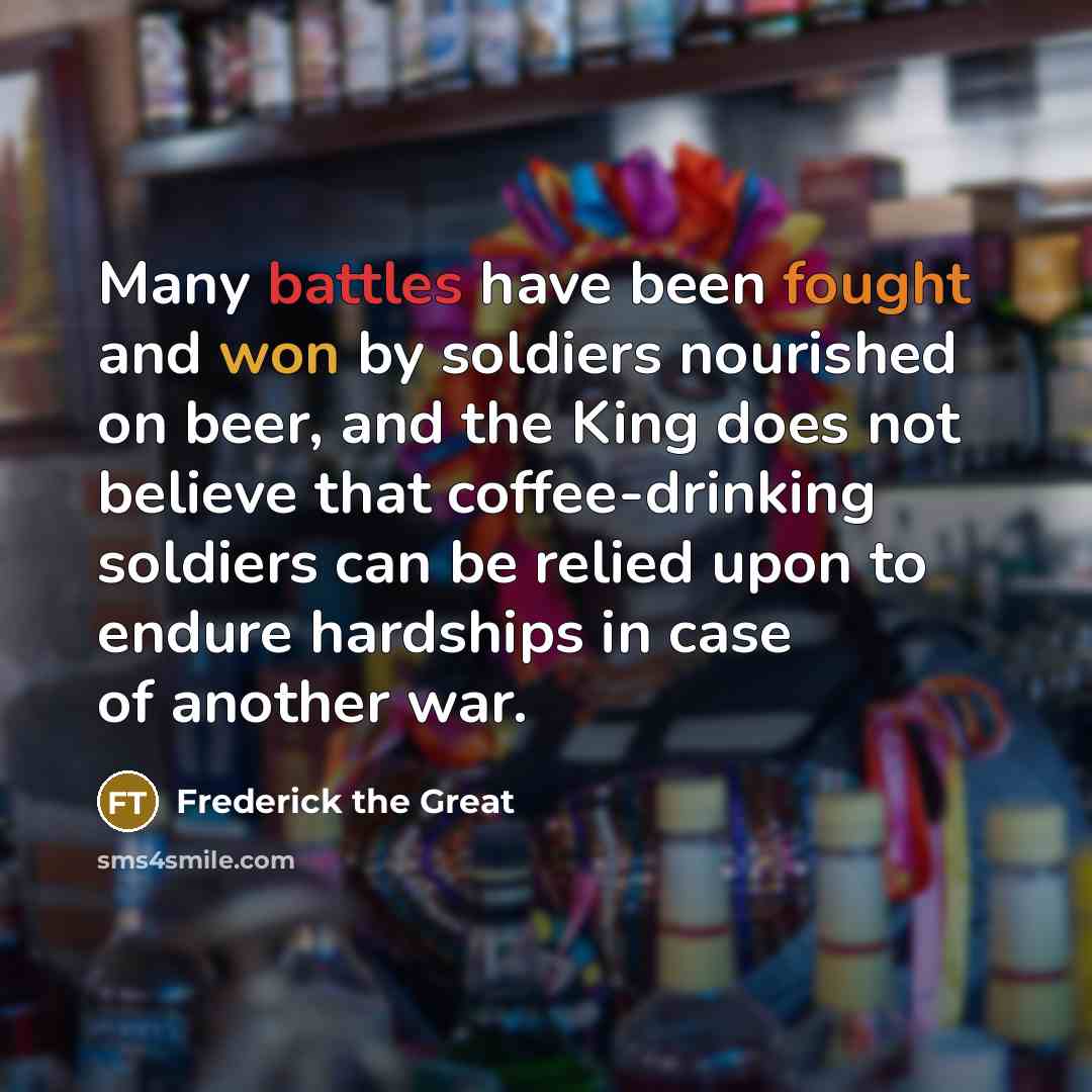 “Many battles have been fought and won by soldiers nourished on beer, and the King does not believe that coffee-drinking soldiers can be relied upon to endure hardships in case of another war.” quote by Frederick The Great