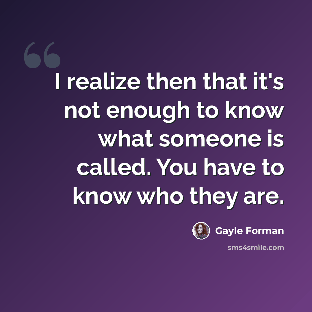 “I realize then that it's not enough to know what someone is called. You have to know who they are.” quote by Gayle Forman