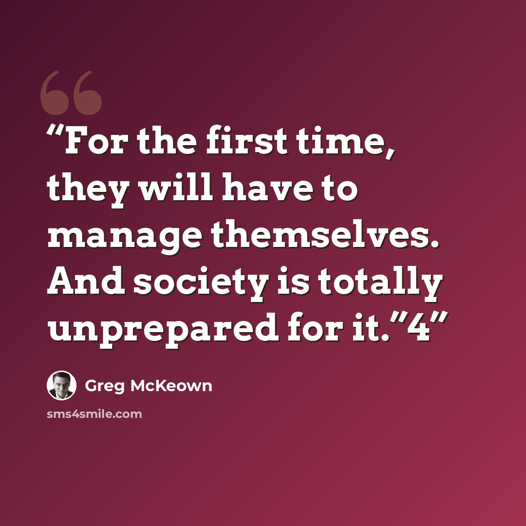 “For the first time, they will have to manage themselves. And society is totally unprepared for it.”4” quote by Greg McKeown