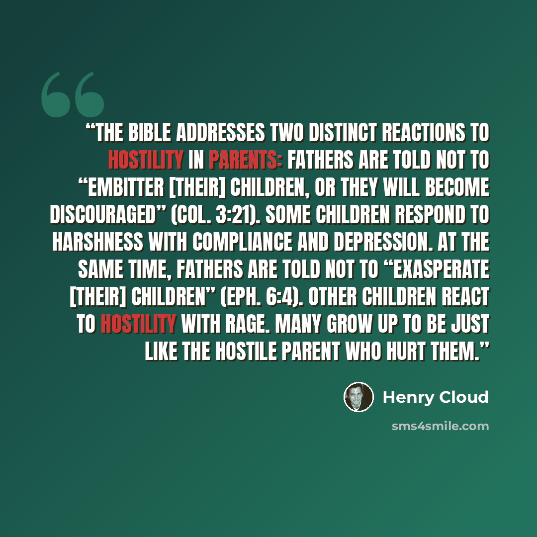 “The Bible addresses two distinct reactions to hostility in parents: Fathers are told not to “embitter [their] children, or they will become discouraged” (Col. 3:21). Some children respond to harshness with compliance and depression. At the same time, fathers are told not to “exasperate [their]…” quote by Henry Cloud