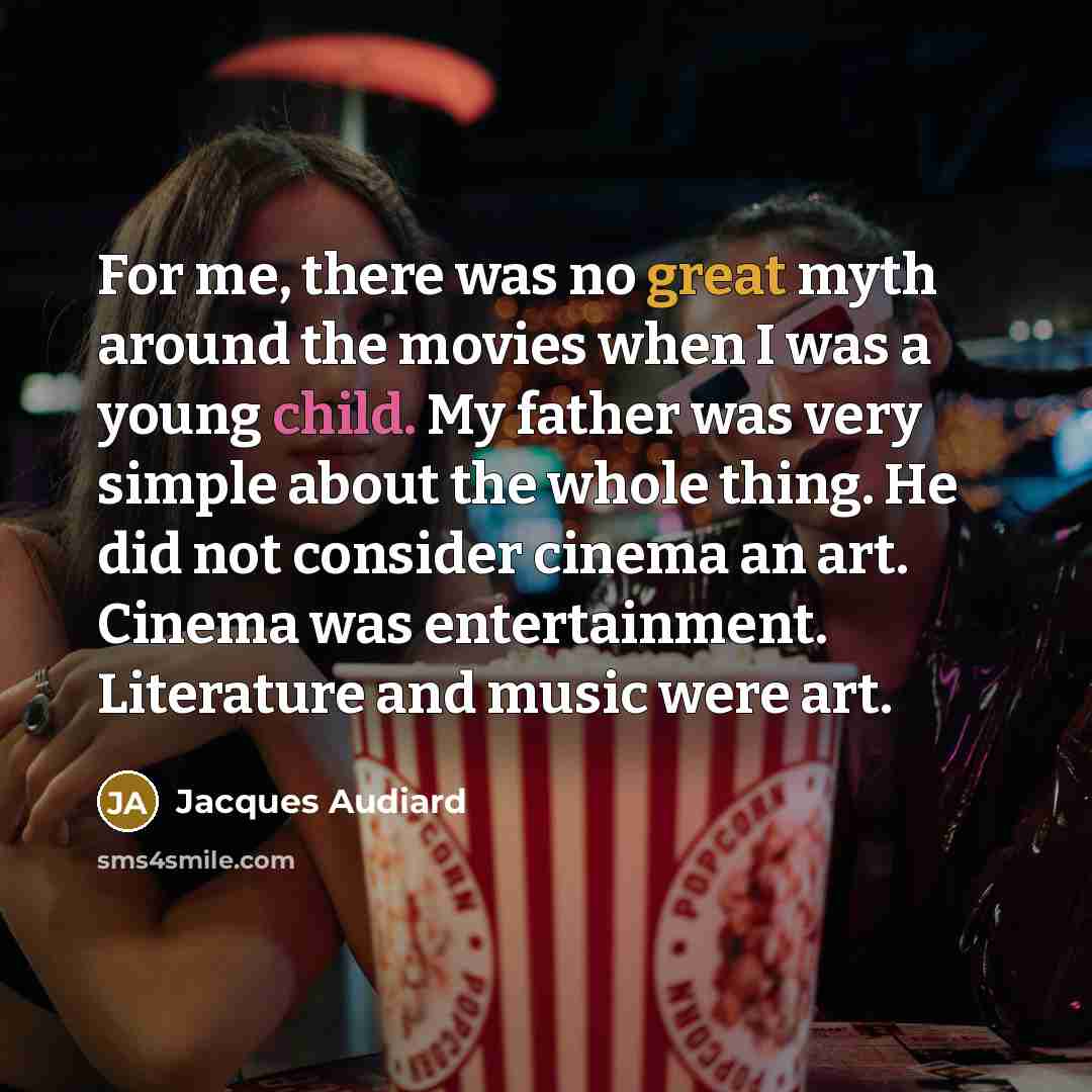 “For me, there was no great myth around the movies when I was a young child. My father was very simple about the whole thing. He did not consider cinema an art. Cinema was entertainment. Literature and music were art.” quote by Jacques Audiard