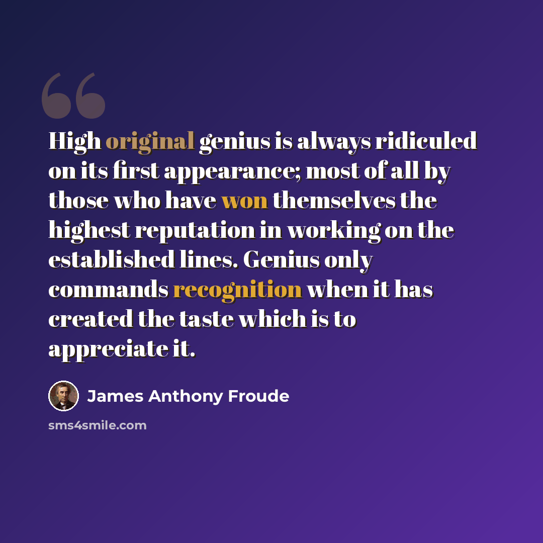 “High original genius is always ridiculed on its first appearance; most of all by those who have won themselves the highest reputation in working on the established lines. Genius only commands recognition when it has created the taste which is to appreciate it.” quote by James Anthony Froude