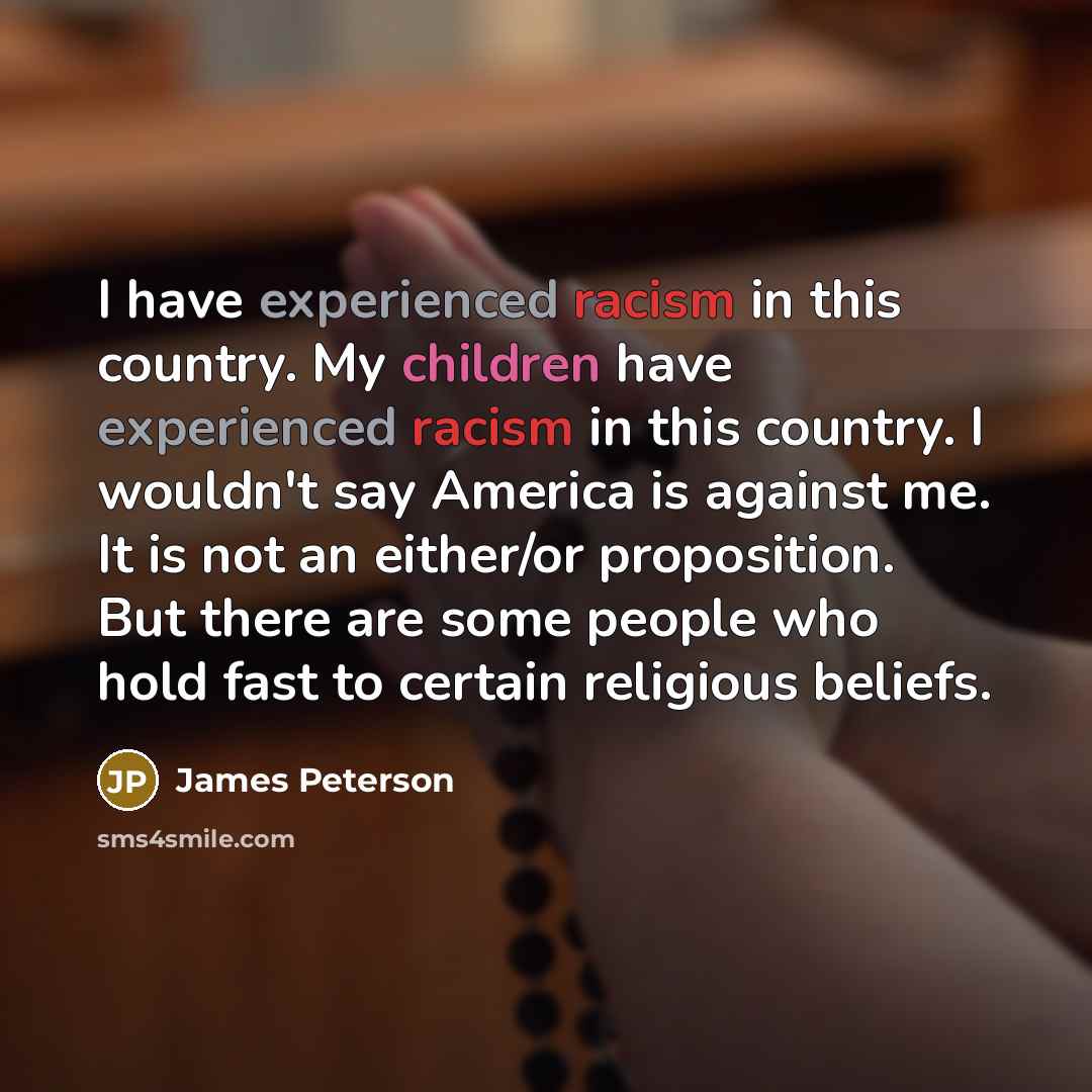“I have experienced racism in this country. My children have experienced racism in this country. I wouldn't say America is against me. It is not an either/or proposition. But there are some people who hold fast to certain religious beliefs.” quote by James Peterson