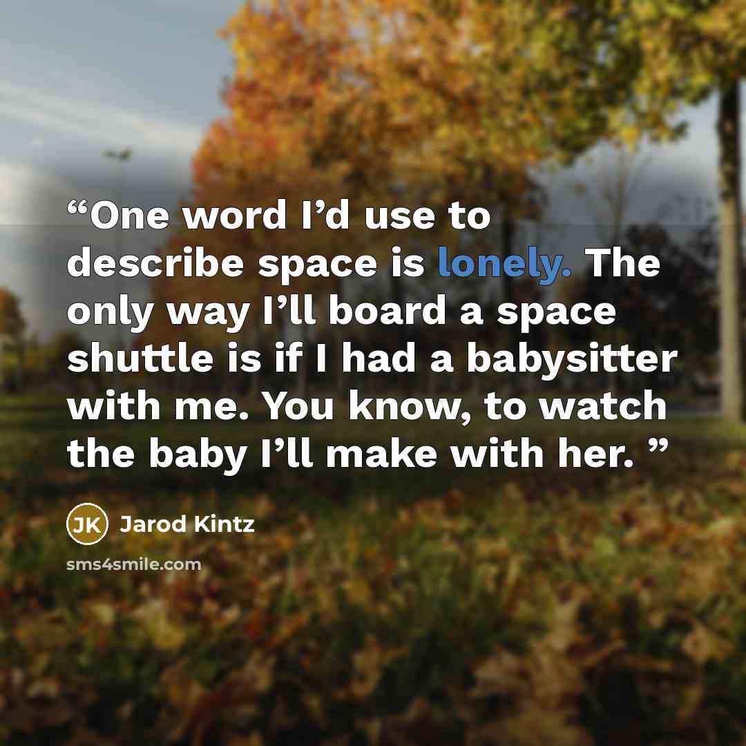 “One word I’d use to describe space is lonely. The only way I’ll board a space shuttle is if I had a babysitter with me. You know, to watch the baby I’ll make with her.” quote by Jarod Kintz