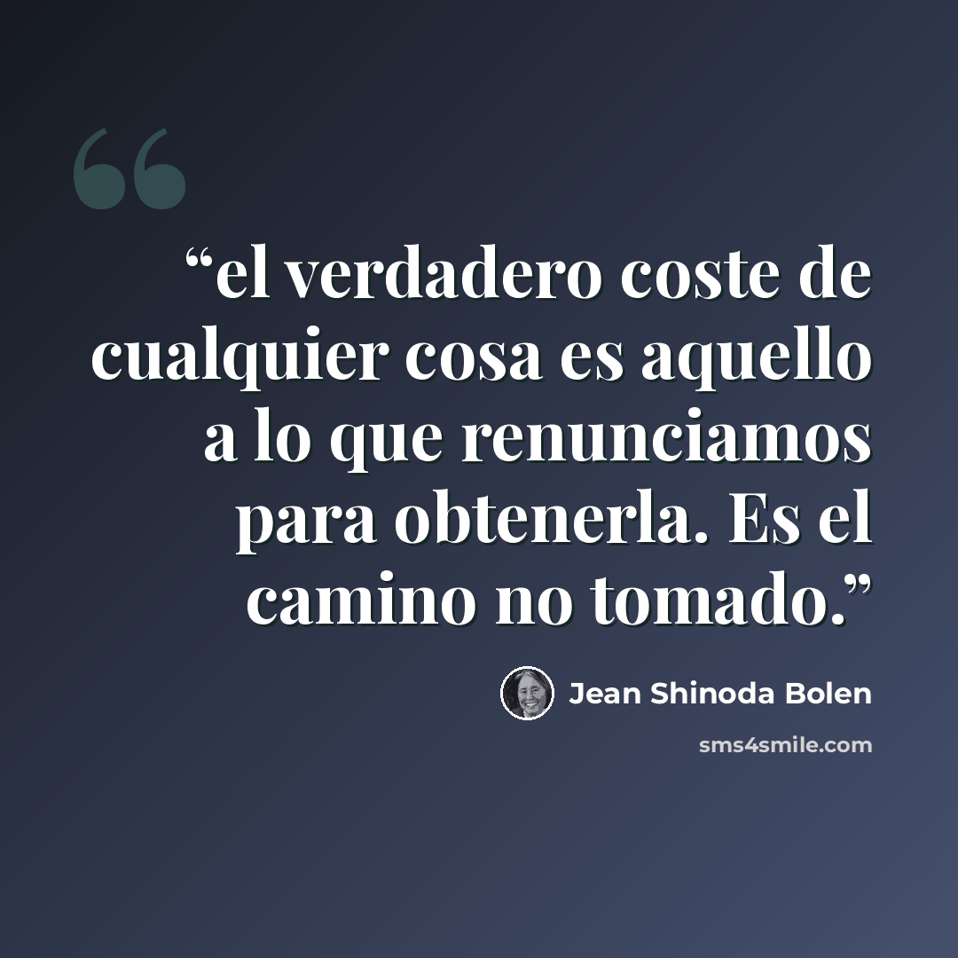 “el verdadero coste de cualquier cosa es aquello a lo que renunciamos para obtenerla. Es el camino no tomado.” quote by Jean Shinoda Bolen