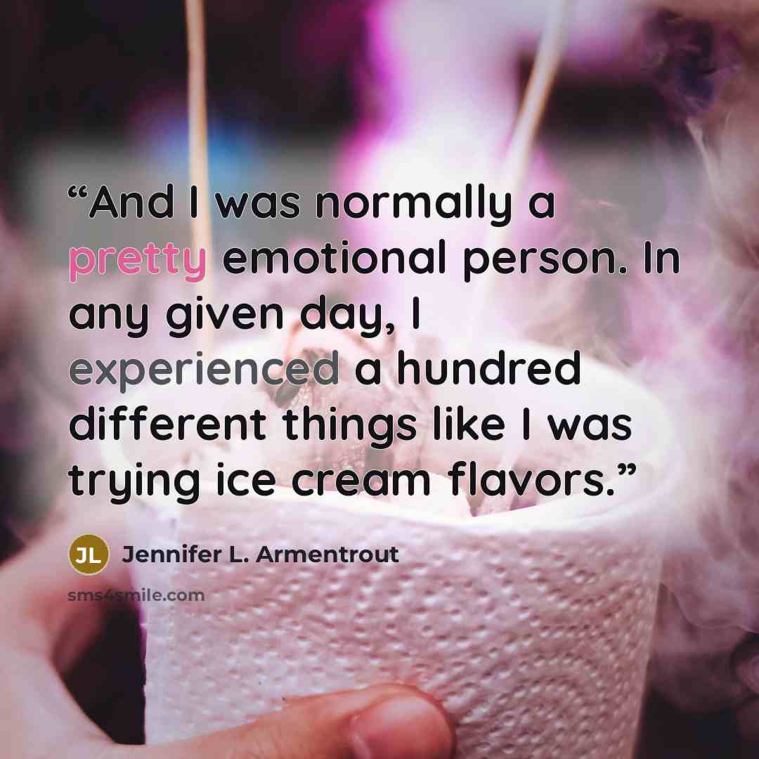 “And I was normally a pretty emotional person. In any given day, I experienced a hundred different things like I was trying ice cream flavors.” quote by Jennifer L. Armentrout