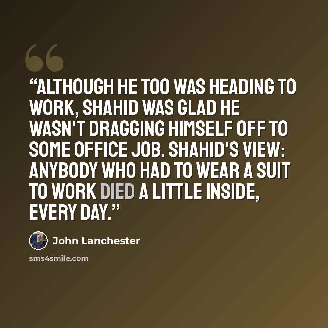 “Although he too was heading to work, Shahid was glad he wasn't dragging himself off to some office job. Shahid's view: anybody who had to wear a suit to work died a little inside, every day.” quote by John Lanchester