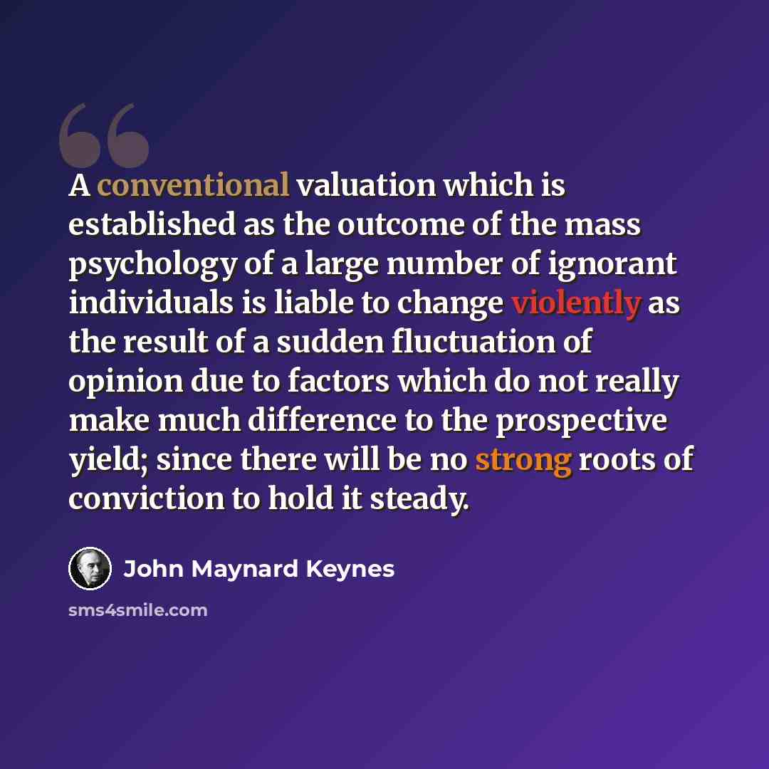 “A conventional valuation which is established as the outcome of the mass psychology of a large number of ignorant individuals is liable to change violently as the result of a sudden fluctuation of opinion due to factors which do not really make much difference to the prospective yield; since there…” quote by John Maynard Keynes