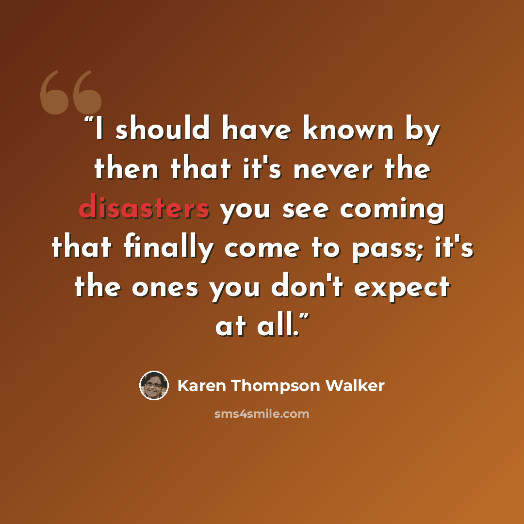 “I should have known by then that it's never the disasters you see coming that finally come to pass; it's the ones you don't expect at all.” quote by Karen Thompson Walker