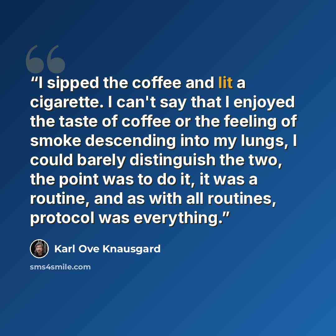 “I sipped the coffee and lit a cigarette. I can't say that I enjoyed the taste of coffee or the feeling of smoke descending into my lungs, I could barely distinguish the two, the point was to do it, it was a routine, and as with all routines, protocol was everything.” quote by Karl Ove Knausgård