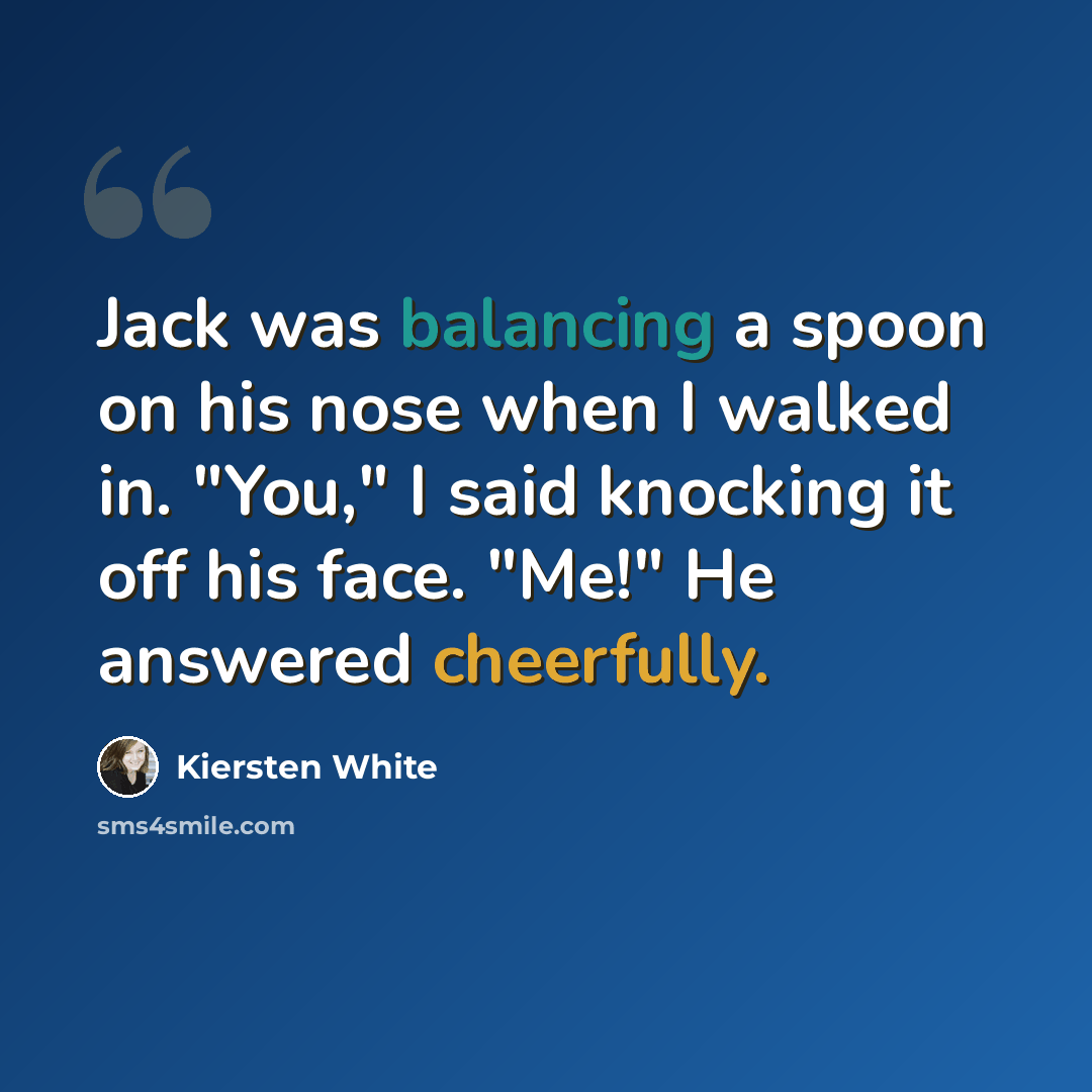 “Jack was balancing a spoon on his nose when I walked in. "You," I said knocking it off his face. "Me!" He answered cheerfully.” quote by Kiersten White