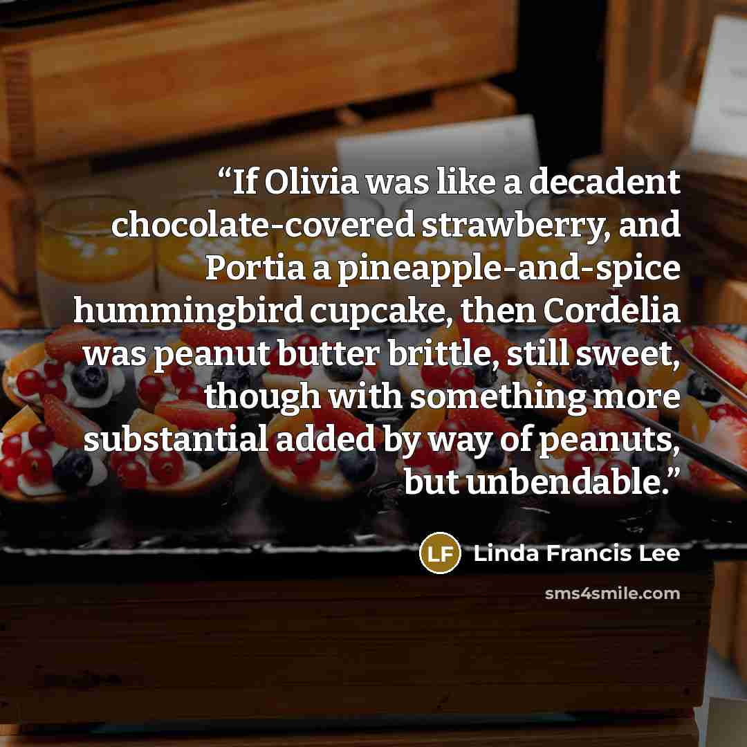 “If Olivia was like a decadent chocolate-covered strawberry, and Portia a pineapple-and-spice hummingbird cupcake, then Cordelia was peanut butter brittle, still sweet, though with something more substantial added by way of peanuts, but unbendable.” quote by Linda Francis Lee