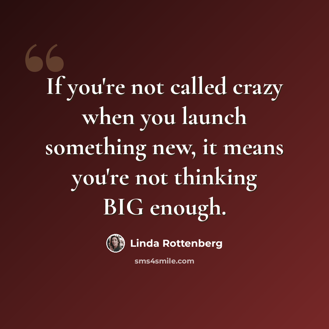 “If you're not called crazy when you launch something new, it means you're not thinking BIG enough.” quote by Linda Rottenberg