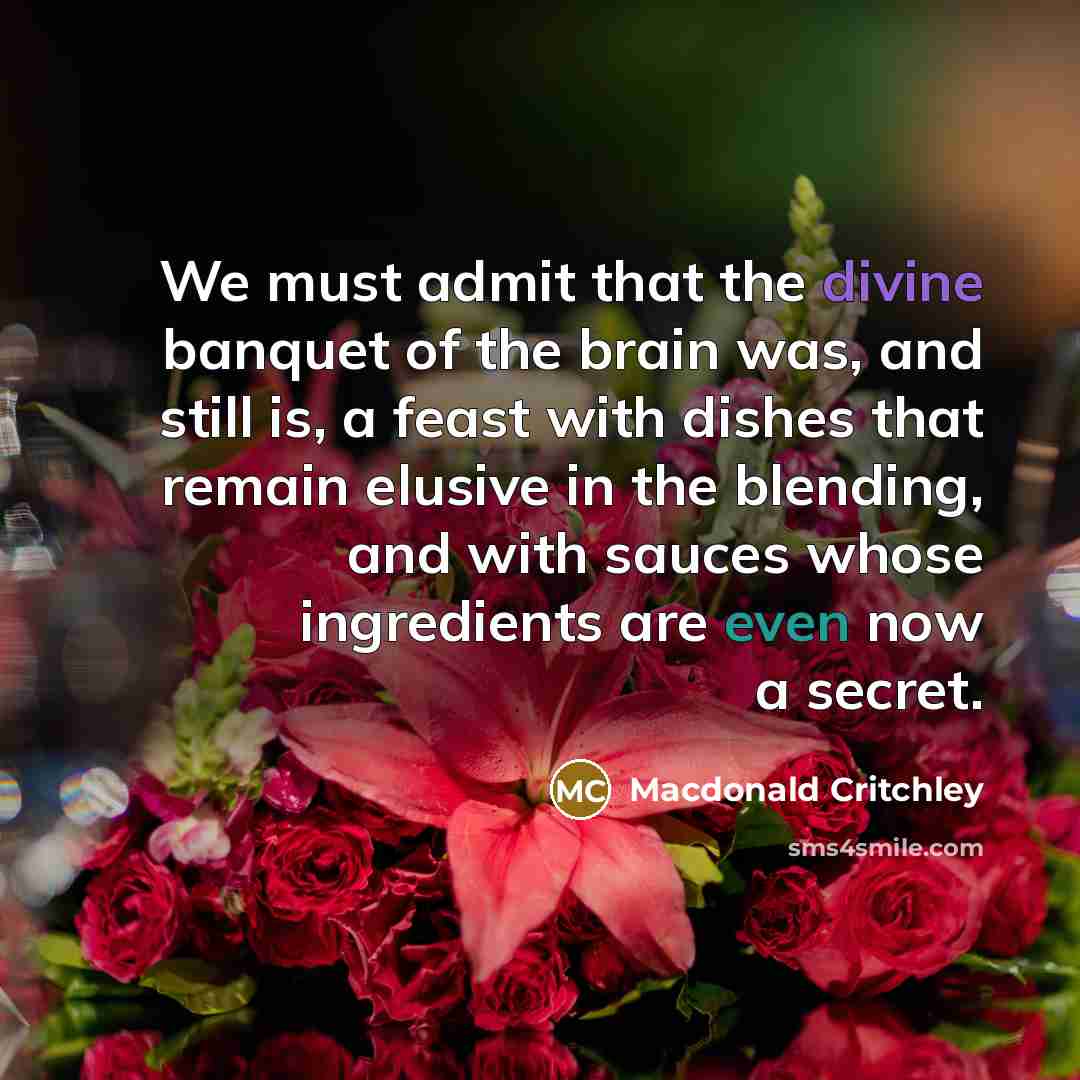 “We must admit that the divine banquet of the brain was, and still is, a feast with dishes that remain elusive in the blending, and with sauces whose ingredients are even now a secret.” quote by Macdonald Critchley