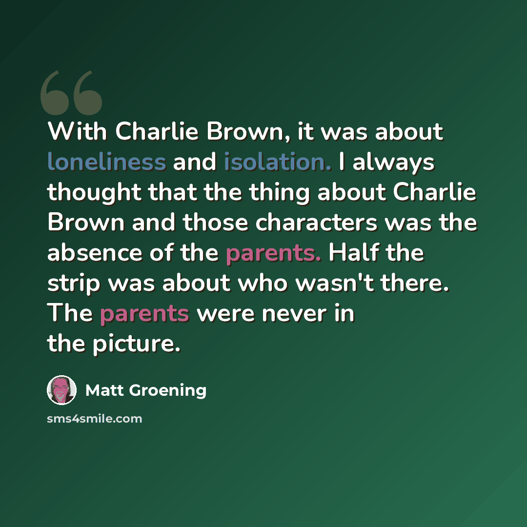 “With Charlie Brown, it was about loneliness and isolation. I always thought that the thing about Charlie Brown and those characters was the absence of the parents. Half the strip was about who wasn't there. The parents were never in the picture.” quote by Matt Groening