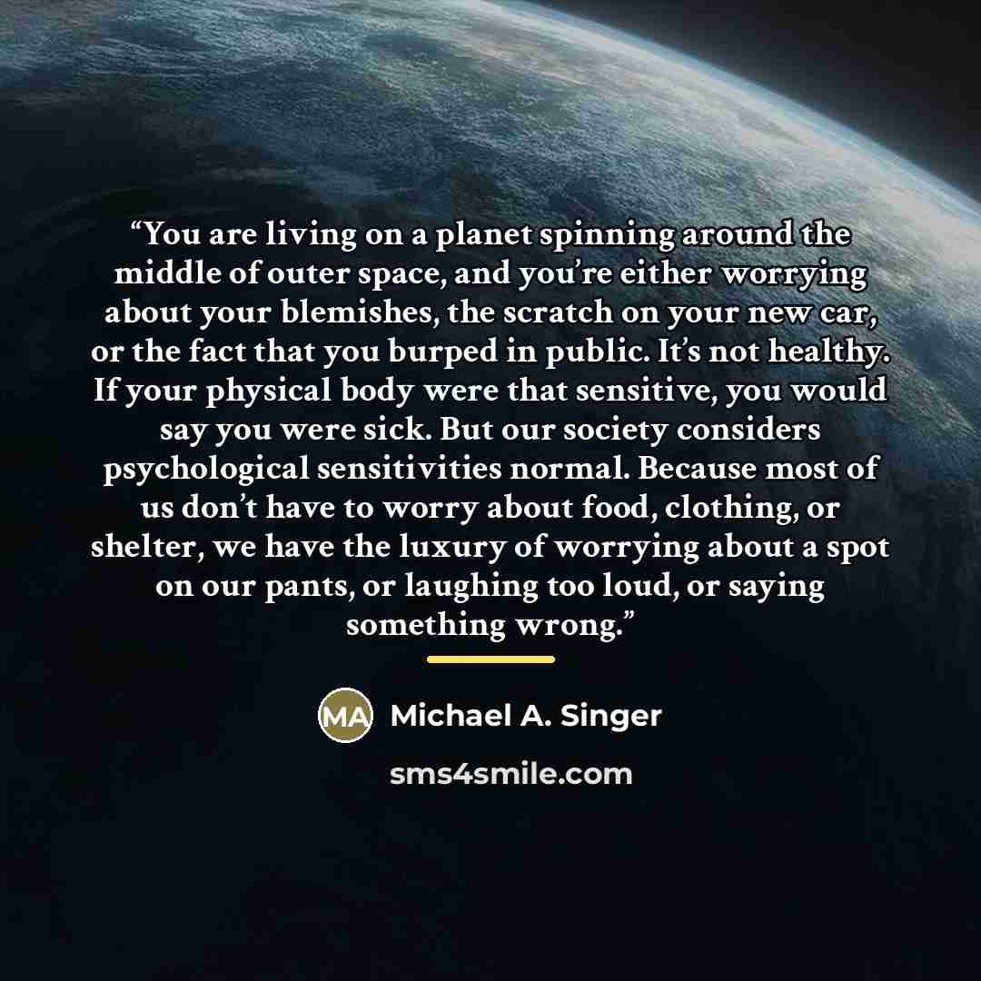 “You are living on a planet spinning around the middle of outer space, and you’re either worrying about your blemishes, the scratch on your new car, or the fact that you burped in public. It’s not healthy. If your physical body were that sensitive, you would say you were sick. But our society…” quote by Michael A. Singer