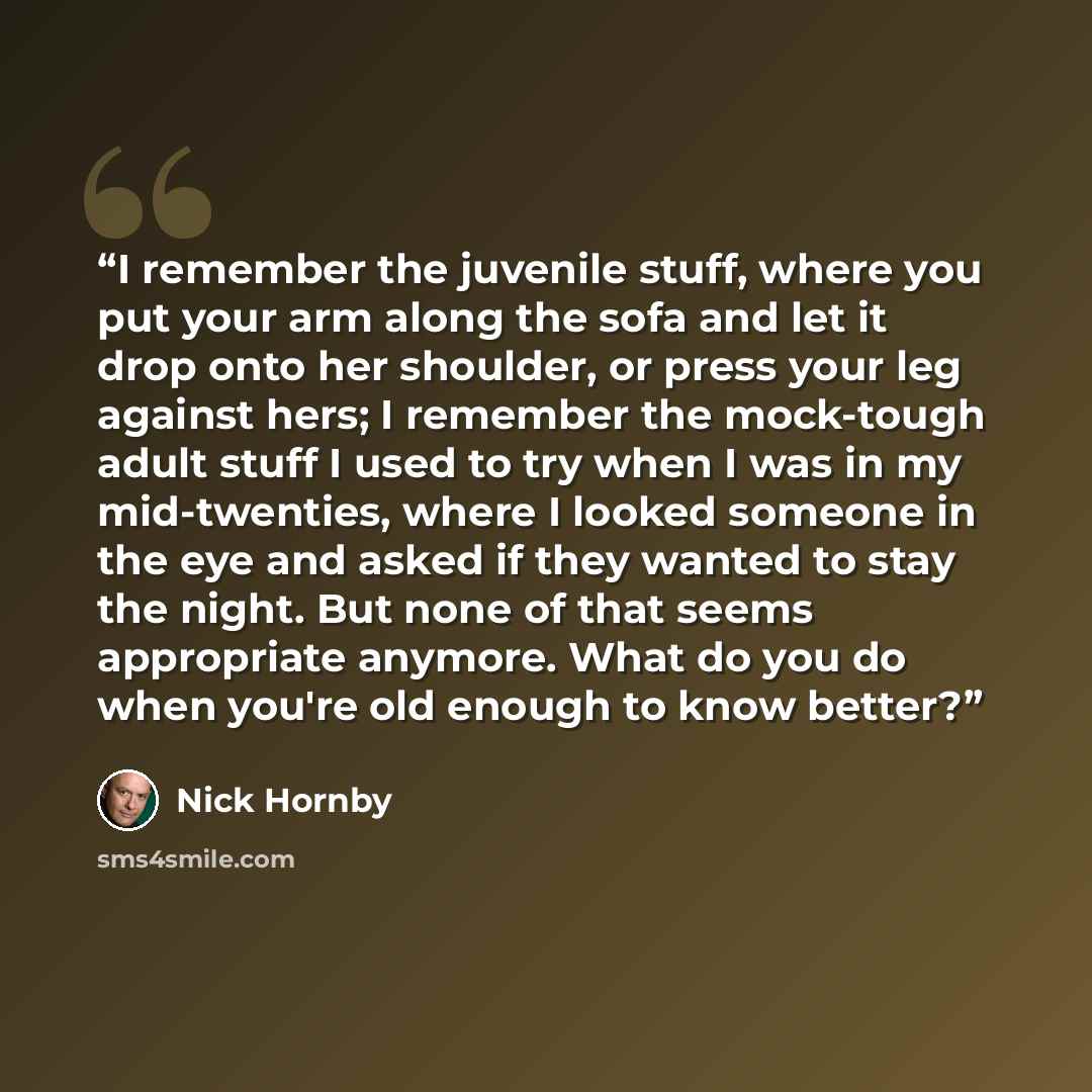 “I remember the juvenile stuff, where you put your arm along the sofa and let it drop onto her shoulder, or press your leg against hers; I remember the mock-tough adult stuff I used to try when I was in my mid-twenties, where I looked someone in the eye and asked if they wanted to stay the night…” quote by Nick Hornby