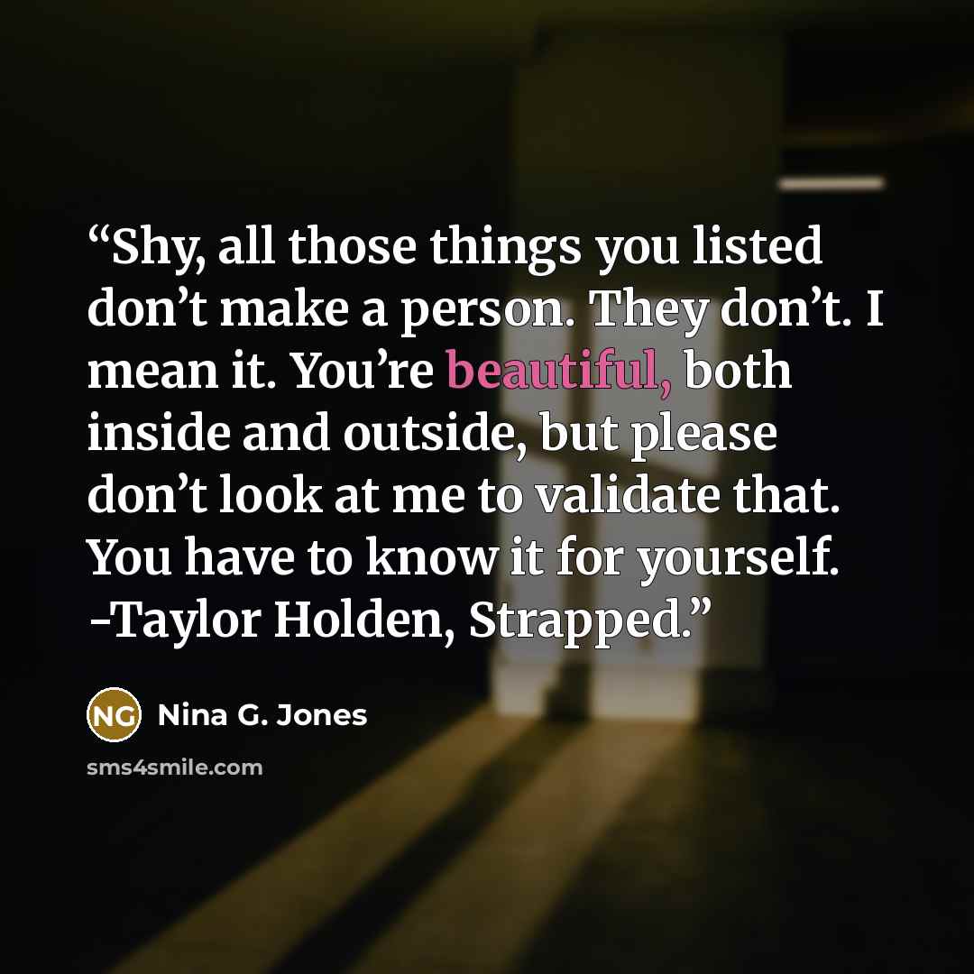 “Shy, all those things you listed don’t make a person. They don’t. I mean it. You’re beautiful, both inside and outside, but please don’t look at me to validate that. You have to know it for yourself. -Taylor Holden, Strapped.” quote by Nina G. Jones
