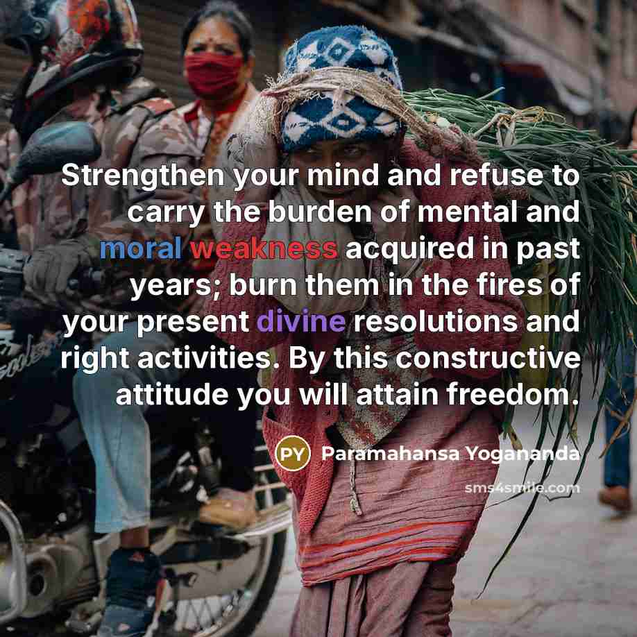“Strengthen your mind and refuse to carry the burden of mental and moral weakness acquired in past years; burn them in the fires of your present divine resolutions and right activities. By this constructive attitude you will attain freedom.” quote by Paramahansa Yogananda