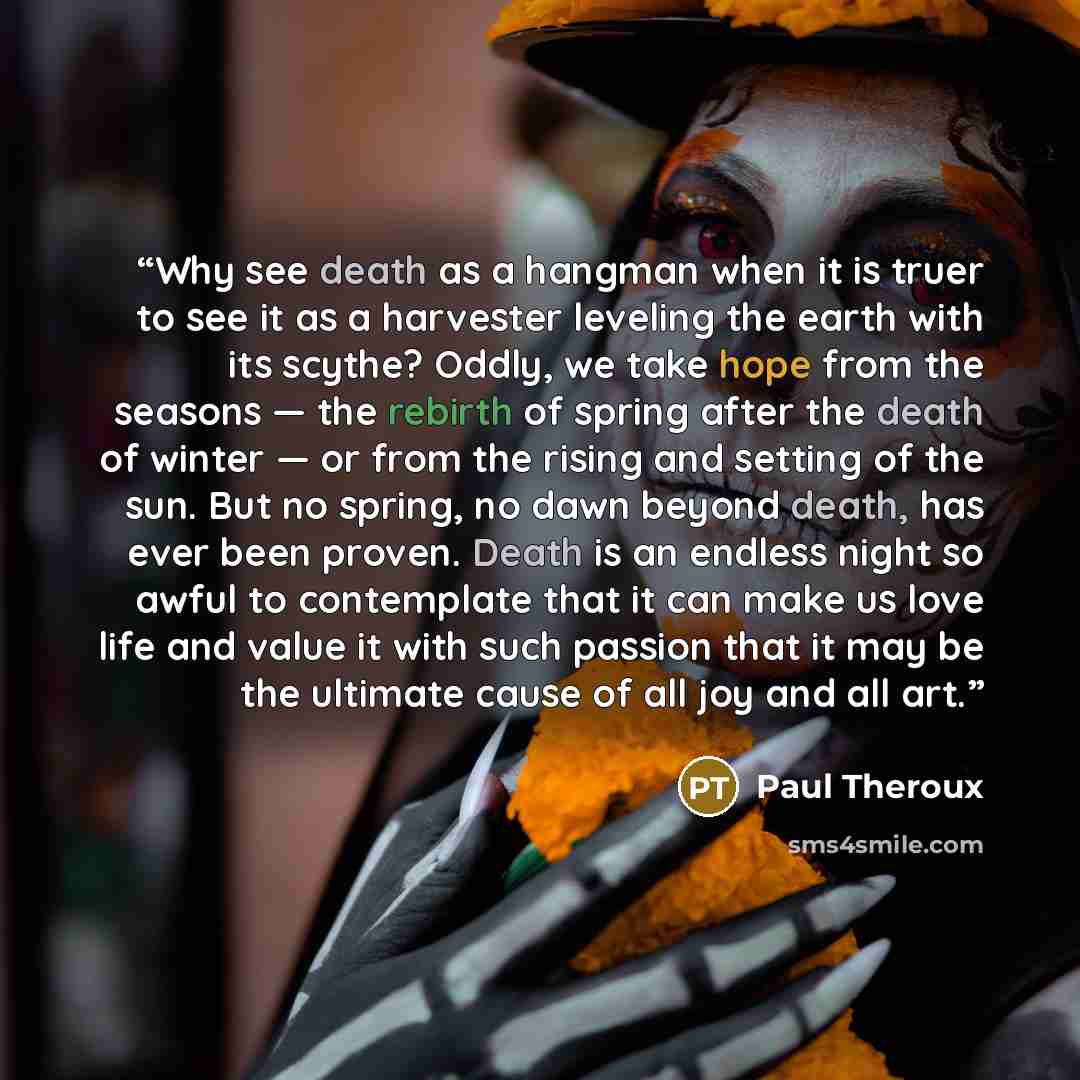 “Why see death as a hangman when it is truer to see it as a harvester leveling the earth with its scythe? Oddly, we take hope from the seasons — the rebirth of spring after the death of winter — or from the rising and setting of the sun. But no spring, no dawn beyond death, has ever been proven…” quote by Paul Theroux