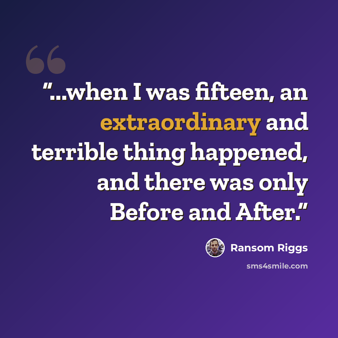 “...when I was fifteen, an extraordinary and terrible thing happened, and there was only Before and After.” quote by Ransom Riggs